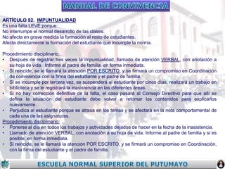 ARTÍCULO 92. IMPUNTUALIDAD
Es una falta LEVE porque:
No interrumpe el normal desarrollo de las clases.
No afecta en grave medida la formación al resto de estudiantes.
Afecta directamente la formación del estudiante que incumple la norma.
Procedimiento disciplinario:
• Después de registrar tres veces la impuntualidad, llamado de atención VERBAL, con anotación a
su hoja de vida. Informe al padre de familia en forma inmediata.
• Si reincide, se le llamará la atención POR ESCRITO, y se firmará un compromiso en Coordinación
de convivencia con la firma del estudiante y el padre de familia.
• Si se incumple por tercera vez, se suspenderá al estudiante por cinco días, realizará un trabajo en
biblioteca y se le registrará la inasistencia en las diferentes áreas.
• Si no hay corrección definitiva de la falta, el caso pasará al Consejo Directivo para que allí se
defina la situación del estudiante debe volver a retomar los contenidos para explicarlos
nuevamente.
• Perjudica al estudiante porque se atrasa en los temas y se afectará en la nota comportamental de
cada una de las asignaturas.
Procedimiento disciplinario:
• Ponerse al día en todos los trabajos y actividades dejados de hacer en la fecha de la inasistencia.
• Llamado de atención VERBAL, con anotación a su hoja de vida. Informe al padre de familia y si es
posible, en forma inmediata.
• Si reincide, se le llamará la atención POR ESCRITO, y se firmará un compromiso en Coordinación,
con la firma del estudiante y el padre de familia.

 
