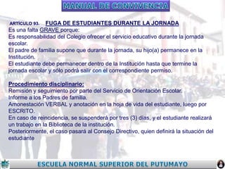 FUGA DE ESTUDIANTES DURANTE LA JORNADA
Es una falta GRAVE porque:
Es responsabilidad del Colegio ofrecer el servicio educativo durante la jornada
escolar.
El padre de familia supone que durante la jornada, su hijo(a) permanece en la
Institución.
El estudiante debe permanecer dentro de la Institución hasta que termine la
jornada escolar y sólo podrá salir con el correspondiente permiso.
ARTÍCULO 93.

Procedimiento disciplinario:
Remisión y seguimiento por parte del Servicio de Orientación Escolar.
Informe a los Padres de familia.
Amonestación VERBAL y anotación en la hoja de vida del estudiante, luego por
ESCRITO.
En caso de reincidencia, se suspenderá por tres (3) días, y el estudiante realizará
un trabajo en la Biblioteca de la institución.
Posteriormente, el caso pasará al Consejo Directivo, quien definirá la situación del
estudiante

 