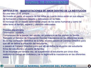ARTÍCULO 95. MANIFESTACIONES DE AMOR DENTRO DE LA INSTITUCIÓN
Es una falta LEVE porque:
Se invade en parte, el espacio de los niños en cuanto éstos están en sus etapas
de formación y merecen respeto y delicadeza en su trato.
El noviazgo es un estado sentimental propio de los seres humanos y como tal
debe tener el tiempo, espacio y atención adecuados.
Proceso disciplinario:
Orientación VERBAL.
Compromiso de la pareja, por escrito, en presencia de los padres de familia.
Remisión al Servicio de Orientación Escolar inasistencia en las diferentes áreas.
Si no hay corrección definitiva de la falta, el caso pasará al Consejo Directivo para
que allí se defina la situación del estudiante.
o pasará al Consejo Directivo para que allí se defina la situación del estudiante
firma del estudiante y el padre de familia.
Si se incumple por tercera vez, se suspenderá al estudiante por cinco días,
realizará un trabajo en biblioteca y se le registrará la inasistencia en las diferentes
áreas.

 