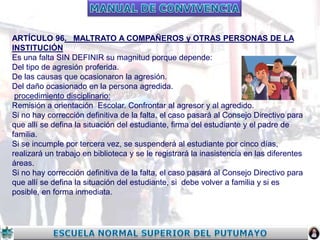 ARTÍCULO 96. MALTRATO A COMPAÑEROS y OTRAS PERSONAS DE LA
INSTITUCIÓN
Es una falta SIN DEFINIR su magnitud porque depende:
Del tipo de agresión proferida.
De las causas que ocasionaron la agresión.
Del daño ocasionado en la persona agredida.
procedimiento disciplinario:
Remisión a orientación Escolar. Confrontar al agresor y al agredido.
Si no hay corrección definitiva de la falta, el caso pasará al Consejo Directivo para
que allí se defina la situación del estudiante, firma del estudiante y el padre de
familia.
Si se incumple por tercera vez, se suspenderá al estudiante por cinco días,
realizará un trabajo en biblioteca y se le registrará la inasistencia en las diferentes
áreas.
Si no hay corrección definitiva de la falta, el caso pasará al Consejo Directivo para
que allí se defina la situación del estudiante, si debe volver a familia y si es
posible, en forma inmediata.

 