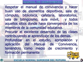 Respetar el manual de convivencia y hacer
buen uso de elementos deportivos, sala de
cómputo, biblioteca, cafetería, laboratorios,
sala de bilingüismo, aula móvil,
y todos
aquellos sitios donde haya convergencia de los
miembros de la comunidad educativa.
Procurar el excelente desarrollo de las clases
contribuyendo al aprendizaje de los demás.
Profundizar en el estudio, apropiación y
aplicación del Manual de Convivencia,
teniéndolo como medio de crecimiento y
formación permanente

 