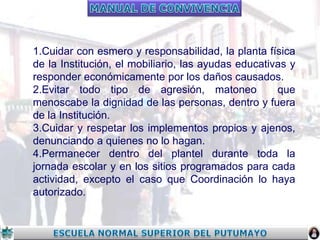 1.Cuidar con esmero y responsabilidad, la planta física
de la Institución, el mobiliario, las ayudas educativas y
responder económicamente por los daños causados.
2.Evitar todo tipo de agresión, matoneo
que
menoscabe la dignidad de las personas, dentro y fuera
de la Institución.
3.Cuidar y respetar los implementos propios y ajenos,
denunciando a quienes no lo hagan.
4.Permanecer dentro del plantel durante toda la
jornada escolar y en los sitios programados para cada
actividad, excepto el caso que Coordinación lo haya
autorizado.

 
