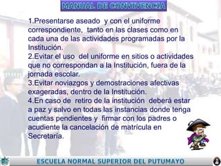 1.Presentarse aseado y con el uniforme
correspondiente, tanto en las clases como en
cada una de las actividades programadas por la
Institución.
2.Evitar el uso del uniforme en sitios o actividades
que no correspondan a la Institución, fuera de la
jornada escolar.
3.Evitar noviazgos y demostraciones afectivas
exageradas, dentro de la Institución.
4.En caso de retiro de la institución deberá estar
a paz y salvo en todas las instancias donde tenga
cuentas pendientes y firmar con los padres o
acudiente la cancelación de matrícula en
Secretaría.

 