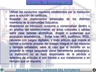 • Utilizar los conductos regulares establecidos por la institución
para la solución de conflictos.
• Respetar los implementos personales de los distintos
miembros de la comunidad Educativa.
• Abstenerse de introducir, consumir o comercializar dentro o
en predios del establecimiento en actos culturales y salidas
extra clase bebidas alcohólicas, drogas o sustancias que
produzcan dependencia. Evitar traer MP3, audífonos, IPOD,
celulares con juegos digitales, y todo artículo que impida el
normal y correcto proceso del trabajo integral en los espacios
y tiempos señalados, salvo el caso que el docente en su
proyecto lo tenga estipulado como herramienta pedagógica.
La institución no se hace responsable de la pérdida o
deterioro de artículos si son traídos a sus instalaciones o en
tiempos que se requiera.

 