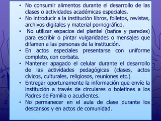 • No consumir alimentos durante el desarrollo de las
clases o actividades académicas especiales.
• No introducir a la institución libros, folletos, revistas,
archivos digitales y material pornográfico.
• No utilizar espacios del plantel (baños y paredes)
para escribir o pintar vulgaridades o mensajes que
difamen a las personas de la institución.
• En actos especiales presentarse con uniforme
completo, con corbata.
• Mantener apagado el celular durante el desarrollo
de las actividades pedagógicas (clases, actos
cívicos, culturales, religiosos, reuniones etc.)
• Entregar oportunamente la información que envíe la
institución a través de circulares o boletines a los
Padres de Familia o acudientes.
• No permanecer en el aula de clase durante los
descansos y en actos de comunidad.

 