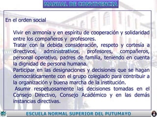 En el orden social
Vivir en armonía y en espíritu de cooperación y solidaridad
entre los compañeros y profesores.
Tratar con la debida consideración, respeto y cortesía a
directivos, administrativos, profesores, compañeros,
personal operativo, padres de familia, teniendo en cuenta
la dignidad de persona humana.
Participar en las designaciones y decisiones que se hagan
democráticamente con el grupo colegiado para contribuir a
la organización y buena marcha de la institución.
Asumir respetuosamente las decisiones tomadas en el
Consejo Directivo, Consejo Académico y en las demás
instancias directivas.

 