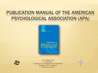 PUBLICATION MANUAL OF THE AMERICAN 
PSYCHOLOGICAL ASSOCIATION (APA) 
Liz M. Pagán, Ed.D. 
Coodinadora 
Programa de Competencias de Información 
Biblioteca UPR – Humacao 
Noviembre de 2014 
 