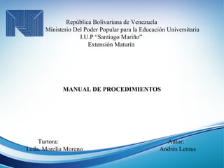 República Bolivariana de Venezuela
Ministerio Del Poder Popular para la Educación Universitaria
I.U.P “Santiago Mariño”
Extensión Maturín
MANUAL DE PROCEDIMIENTOS
Turtora: Autor:
Lcda. Morelia Moreno Andrés Lemus
 