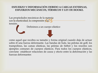 
ESFUERZO Y DEFORMACIÓN DEBIDO A CARGAS EXTERNAS,
ESFUERZOS MECÁNICOS, TÉRMICOS Y LEY DE HOOKE.
Las propiedades mecánicas de la materia
son la elasticidad, la compresión y la
tensión.
Definimos a un cuerpo elástico
como aquel que recobra su tamaño y forma original cuando deja de actuar
sobre él una fuerza deformante. Las bandas de hule, las pelotas de golf, los
trampolines, las camas elásticas, las pelotas de fútbol y los resortes son
ejemplos comunes de cuerpos elásticos. Para todos los cuerpos elásticos,
conviene establecer relaciones de causa y efecto entre la deformación y las
fuerzas deformantes
 