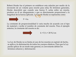 
Robert Hooke fue el primero en establecer esta relación por medio de la
invención de un volante para resorte para reloj. En términos generales,
Hooke descubrió que cuando una fuerza F, actúa sobre un resorte,
produce en él un alargamiento s que es directamente proporcional a la
magnitud de la fuerza aplicada. La Ley de Hooke se representa como:
F = ks.
La constante de proporcionalidad k varía mucho de acuerdo con el tipo
de material y recibe el nombre de constante del resorte. Para el ejemplo
anterior, la constante del resorte es de:
k = F/s = 20 N/cm
La Ley de Hooke no se limita al caso de los resortes en espiral; de hecho,
se aplica a la deformación de todos los cuerpos elásticos. Para que la Ley
pueda aplicar de un modo más general, es conveniente definir los
términos esfuerzo y deformación
 
