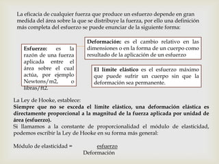 
La eficacia de cualquier fuerza que produce un esfuerzo depende en gran
medida del área sobre la que se distribuye la fuerza, por ello una definición
más completa del esfuerzo se puede enunciar de la siguiente forma:
Esfuerzo: es la
razón de una fuerza
aplicada entre el
área sobre el cual
actúa, por ejemplo
Newtons/m2, o
libras/ft2.
Deformación: es el cambio relativo en las
dimensiones o en la forma de un cuerpo como
resultado de la aplicación de un esfuerzo
El límite elástico es el esfuerzo máximo
que puede sufrir un cuerpo sin que la
deformación sea permanente.
La Ley de Hooke, establece:
Siempre que no se exceda el límite elástico, una deformación elástica es
directamente proporcional a la magnitud de la fuerza aplicada por unidad de
área (esfuerzo).
Si llamamos a la constante de proporcionalidad el módulo de elasticidad,
podemos escribir la Ley de Hooke en su forma más general:
Módulo de elasticidad = esfuerzo
Deformación
 