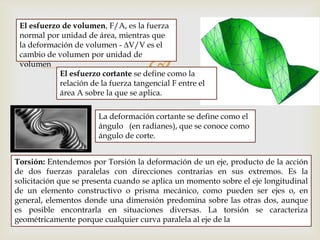 
El esfuerzo de volumen, F/A, es la fuerza
normal por unidad de área, mientras que
la deformación de volumen - ∆V/V es el
cambio de volumen por unidad de
volumen
El esfuerzo cortante se define como la
relación de la fuerza tangencial F entre el
área A sobre la que se aplica.
La deformación cortante se define como el
ángulo (en radianes), que se conoce como
ángulo de corte.
Torsión: Entendemos por Torsión la deformación de un eje, producto de la acción
de dos fuerzas paralelas con direcciones contrarias en sus extremos. Es la
solicitación que se presenta cuando se aplica un momento sobre el eje longitudinal
de un elemento constructivo o prisma mecánico, como pueden ser ejes o, en
general, elementos donde una dimensión predomina sobre las otras dos, aunque
es posible encontrarla en situaciones diversas. La torsión se caracteriza
geométricamente porque cualquier curva paralela al eje de la
 
