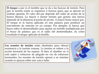 
El torque o par es el nombre que se da a las fuerzas de torsión. Para
que la torsión exista se requieren 2 fuerzas (par), que se ejercen en
sentido opuesto. El valor del par depende del radio de acción de la
fuerza (brazo). La mayor o menor torsión que genera una fuerza
depende de la distancia al punto de pivote. A mayor brazo mayor par.
El torque es la fuerza aplicada en una palanca para producir un
movimiento de rotación en un cuerpo. Por ejemplo, la fuerza que
haces sobre el destornillador para ajustar un tornillo multiplicada por
el brazo de palanca que es el radio del destornillador, da como
resultado el torque aplicado al tornillo.
Los resortes de torsión están diseñados para ofrecer
resistencia a la torsión externa. La torsión se refiere a la
acción torsional de las espiras. Si bien el alambre en sí
está sujeto a esfuerzos de plegado en vez de esfuerzos
torsionales, los resortes de torsión operan a su máximo
cuando se apoyan sobre una vara o tubo.
 