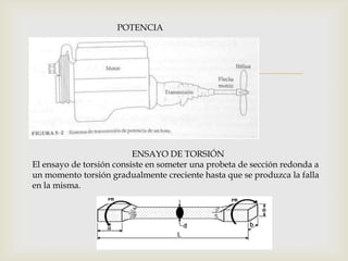 
POTENCIA
ENSAYO DE TORSIÓN
El ensayo de torsión consiste en someter una probeta de sección redonda a
un momento torsión gradualmente creciente hasta que se produzca la falla
en la misma.
 