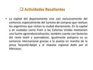 • La capital del departamento vive casi exclusivamente del 
comercio, especialmente del turismo de compras que realizan 
los argentinos que visitan la ciudad diariamente. En la capital 
y en ciudades como Fram o las Colonias Unidas mantienen 
una fuerte agroindustrialización, también cuenta con factorías 
del ramo textil y aserraderos. Igualmente próspero es su 
comercio internacional gracias a la puesta en marcha de la 
presa Yacyretá-Apipé y al impulso regional dado por el 
Mercosur. 
 