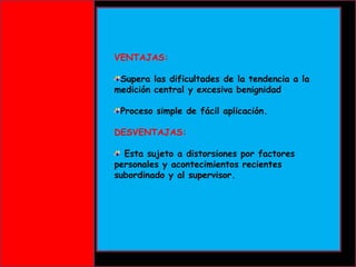VENTAJAS:
Supera las dificultades de la tendencia a la
medición central y excesiva benignidad
Proceso simple de fácil aplicación.
DESVENTAJAS:
Esta sujeto a distorsiones por factores
personales y acontecimientos recientes
subordinado y al supervisor.

 
