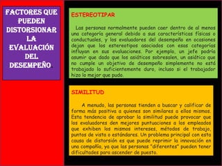 Factores que
pueden
distorsionar
la
Evaluación
del
Desempeño.

ESTEREOTIPAR
Las personas normalmente pueden caer dentro de al menos
una categoría general debido a sus características físicas o
conductuales, y los evaluadores del desempeño en ocasiones
dejan que los estereotipos asociados con esas categorías
influyan en sus evaluaciones. Por ejemplo, un jefe podría
asumir que dado que los asiáticos sobresalen, un asiático que
no cumple un objetivo de desempeño simplemente no está
trabajado lo suficientemente duro, incluso si el trabajador
hizo lo mejor que pudo.

SIMILITUD
A menudo, las personas tienden a buscar y calificar de
forma más positiva a quienes son similares a ellos mismos.
Esta tendencia de aprobar la similitud puede provocar que
los evaluadores den mejores puntuaciones a los empleados
que exhiben los mismos intereses, métodos de trabajo,
puntos de vista o estándares. Un problema principal con esta
causa de distorsión es que puede reprimir la innovación en
una compañía, ya que las personas "diferentes" pueden tener
dificultades para ascender de puesto.

 