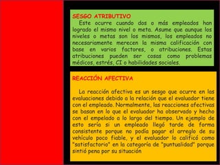 SESGO ATRIBUTIVO
Este ocurre cuando dos o más empleados han
logrado el mismo nivel o meta. Asume que aunque los
niveles o metas son los mismos, los empleados no
necesariamente merecen la misma calificación con
base en varios factores, o atribuciones. Estas
atribuciones pueden ser cosas como problemas
médicos, estrés, CI o habilidades sociales.
REACCIÓN AFECTIVA

La reacción afectiva es un sesgo que ocurre en las
evaluaciones debido a la relación que el evaluador tiene
con el empleado. Normalmente, las reacciones afectivas
se basan en lo que el evaluador ha observado y hecho
con el empelado a lo largo del tiempo. Un ejemplo de
esto sería si un empleado llegó tarde de forma
consistente porque no podía pagar el arreglo de su
vehículo poco fiable, y el evaluador lo calificó como
"satisfactorio" en la categoría de "puntualidad" porque
sintió pena por su situación

 