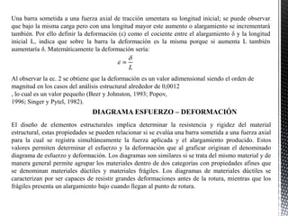 Una barra sometida a una fuerza axial de tracción umentara su longitud inicial; se puede observar
que bajo la misma carga pero con una longitud mayor este aumento o alargamiento se incrementará
también. Por ello definir la deformación (ε) como el cociente entre el alargamiento δ y la longitud
inicial L, indica que sobre la barra la deformación es la misma porque si aumenta L también
aumentaría δ. Matemáticamente la deformación sería:
Al observar la ec. 2 se obtiene que la deformación es un valor adimensional siendo el orden de
magnitud en los casos del análisis estructural alrededor de 0,0012
, lo cual es un valor pequeño (Beer y Johnston, 1993; Popov,
1996; Singer y Pytel, 1982).
El diseño de elementos estructurales implica determinar la resistencia y rigidez del material
estructural, estas propiedades se pueden relacionar si se evalúa una barra sometida a una fuerza axial
para la cual se registra simultáneamente la fuerza aplicada y el alargamiento producido. Estos
valores permiten determinar el esfuerzo y la deformación que al graficar originan el denominado
diagrama de esfuerzo y deformación. Los diagramas son similares si se trata del mismo material y de
manera general permite agrupar los materiales dentro de dos categorías con propiedades afines que
se denominan materiales dúctiles y materiales frágiles. Los diagramas de materiales dúctiles se
caracterizan por ser capaces de resistir grandes deformaciones antes de la rotura, mientras que los
frágiles presenta un alargamiento bajo cuando llegan al punto de rotura.
DIAGRAMA ESFUERZO – DEFORMACIÓN
 