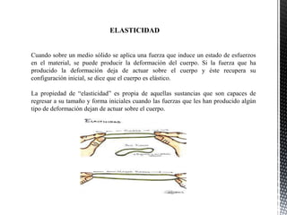 Cuando sobre un medio sólido se aplica una fuerza que induce un estado de esfuerzos
en el material, se puede producir la deformación del cuerpo. Si la fuerza que ha
producido la deformación deja de actuar sobre el cuerpo y éste recupera su
configuración inicial, se dice que el cuerpo es elástico.
La propiedad de “elasticidad” es propia de aquellas sustancias que son capaces de
regresar a su tamaño y forma iniciales cuando las fuerzas que les han producido algún
tipo de deformación dejan de actuar sobre el cuerpo.
ELASTICIDAD
 