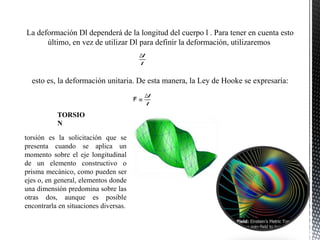 La deformación Dl dependerá de la longitud del cuerpo l . Para tener en cuenta esto
último, en vez de utilizar Dl para definir la deformación, utilizaremos
esto es, la deformación unitaria. De esta manera, la Ley de Hooke se expresaría:
torsión es la solicitación que se
presenta cuando se aplica un
momento sobre el eje longitudinal
de un elemento constructivo o
prisma mecánico, como pueden ser
ejes o, en general, elementos donde
una dimensión predomina sobre las
otras dos, aunque es posible
encontrarla en situaciones diversas.
TORSIO
N
 