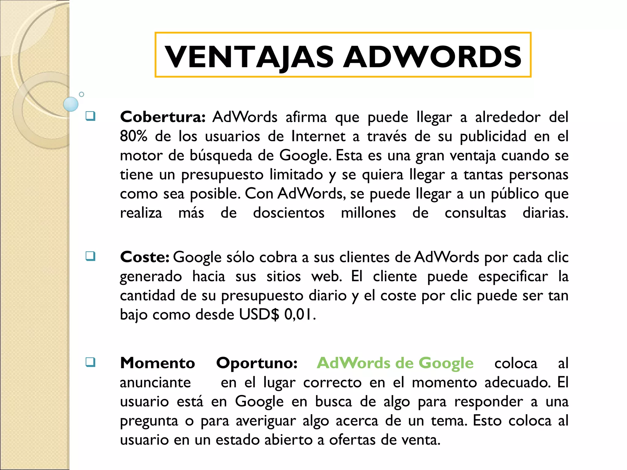 Cobertura:  AdWords afirma que puede llegar a alrededor del 80% de los usuarios de Internet a través de su publicidad en el motor de búsqueda de Google. Esta es una gran ventaja cuando se tiene un presupuesto limitado y se quiera llegar a tantas personas como sea posible. Con AdWords, se puede llegar a un público que realiza más de doscientos millones de consultas diarias. Coste:  Google sólo cobra a sus clientes de AdWords por cada clic generado hacia sus sitios web. El cliente puede especificar la cantidad de su presupuesto diario y el coste por clic puede ser tan bajo como desde USD$ 0,01.  Momento Oportuno:  AdWords de Google  coloca al anunciante  en el lugar correcto en el momento adecuado. El usuario está en Google en busca de algo para responder a una pregunta o para averiguar algo acerca de un tema. Esto coloca al usuario en un estado abierto a ofertas de venta. VENTAJAS ADWORDS 