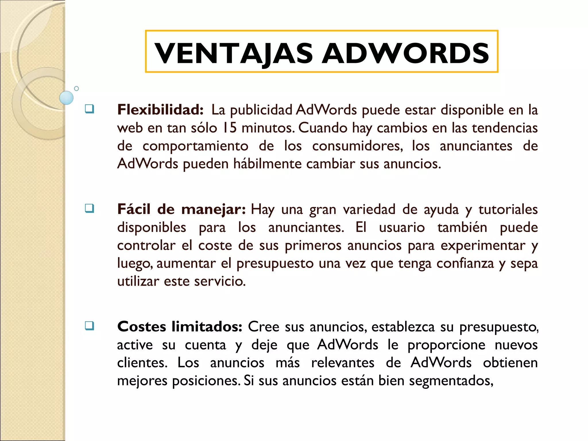 Flexibilidad:  La publicidad AdWords puede estar disponible en la web en tan sólo 15 minutos. Cuando hay cambios en las tendencias de comportamiento de los consumidores, los anunciantes de AdWords pueden hábilmente cambiar sus anuncios.  Fácil de manejar:  Hay una gran variedad de ayuda y tutoriales disponibles para los anunciantes. El usuario también puede controlar el coste de sus primeros anuncios para experimentar y luego, aumentar el presupuesto una vez que tenga confianza y sepa utilizar este servicio. Costes limitados:  Cree sus anuncios, establezca su presupuesto, active su cuenta y deje que AdWords le proporcione nuevos clientes. Los anuncios más relevantes de AdWords obtienen mejores posiciones. Si sus anuncios están bien segmentados,  VENTAJAS ADWORDS 
