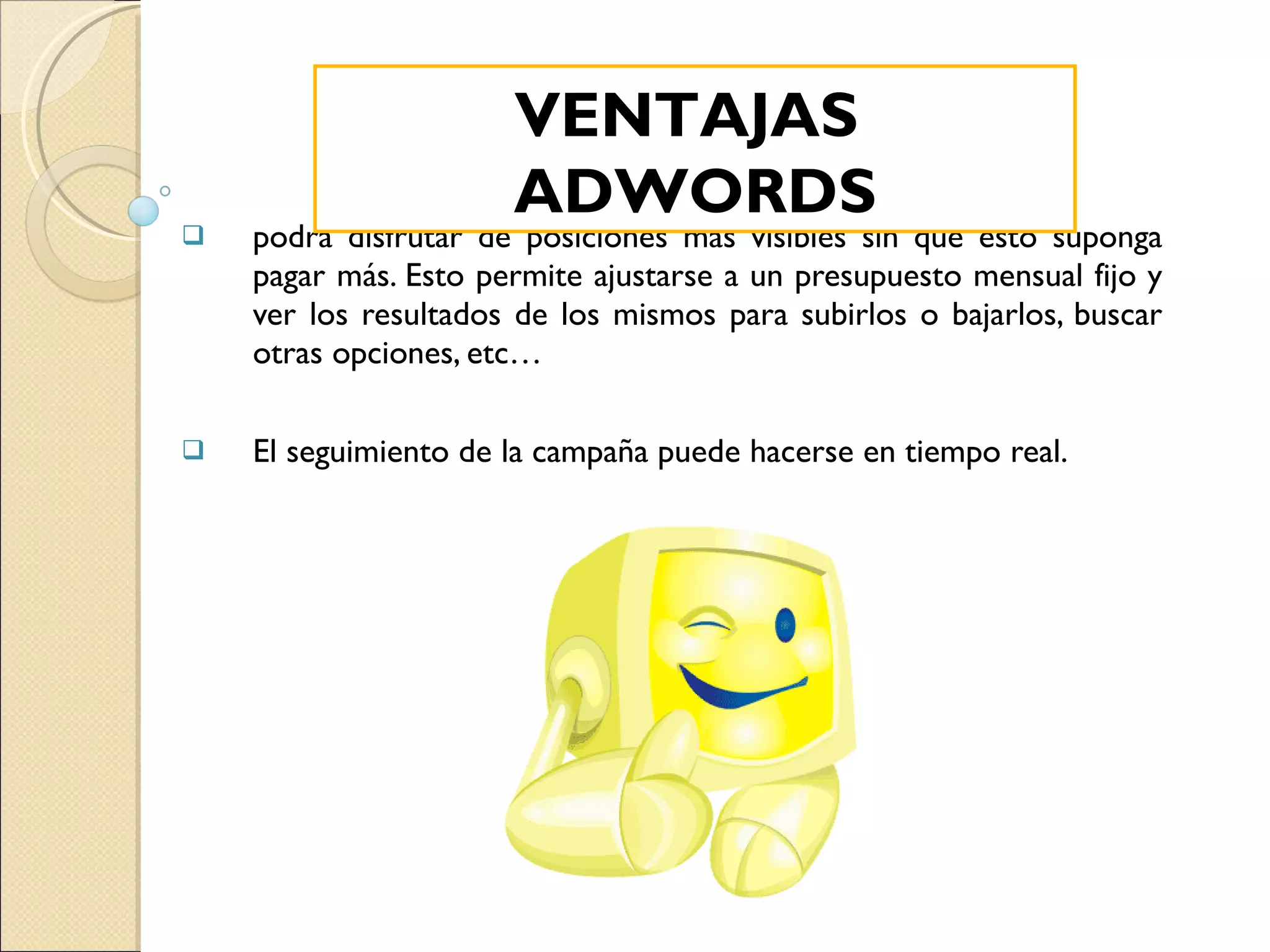 podrá disfrutar de posiciones más visibles sin que esto suponga pagar más. Esto permite ajustarse a un presupuesto mensual fijo y ver los resultados de los mismos para subirlos o bajarlos, buscar otras opciones, etc… El seguimiento de la campaña puede hacerse en tiempo real. VENTAJAS  ADWORDS 