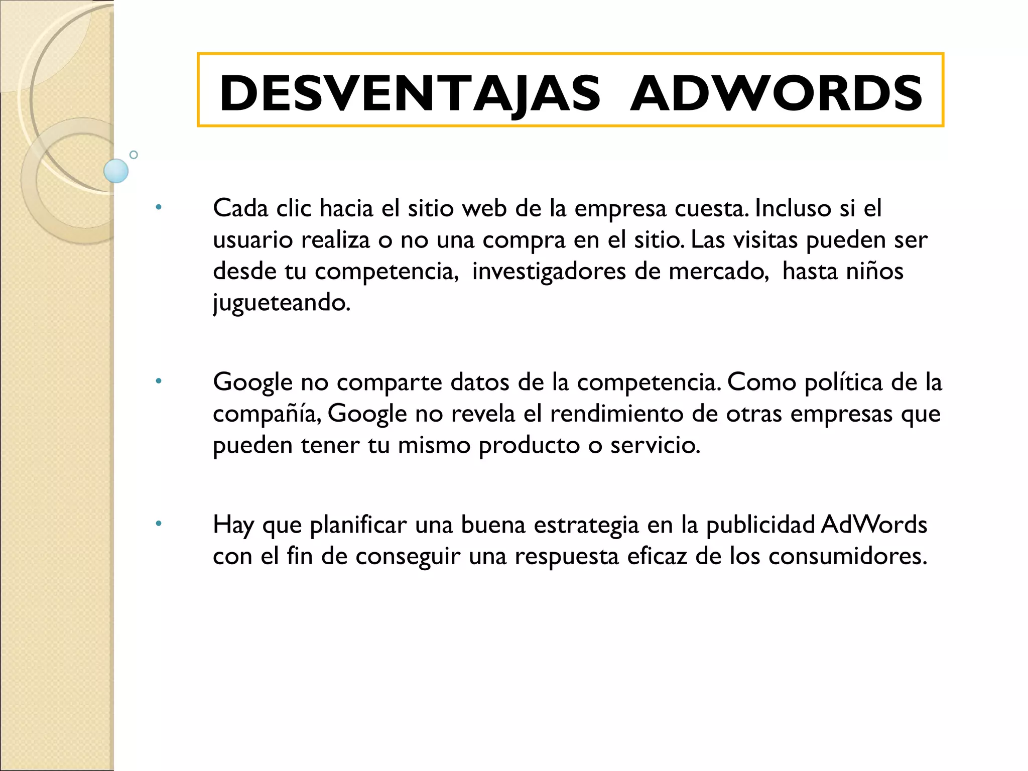 Cada clic hacia el sitio web de la empresa cuesta. Incluso si el usuario realiza o no una compra en el sitio. Las visitas pueden ser desde tu competencia,  investigadores de mercado,  hasta niños jugueteando. Google no comparte datos de la competencia. Como política de la compañía, Google no revela el rendimiento de otras empresas que pueden tener tu mismo producto o servicio. Hay que planificar una buena estrategia en la publicidad AdWords con el fin de conseguir una respuesta eficaz de los consumidores. DESVENTAJAS  ADWORDS 