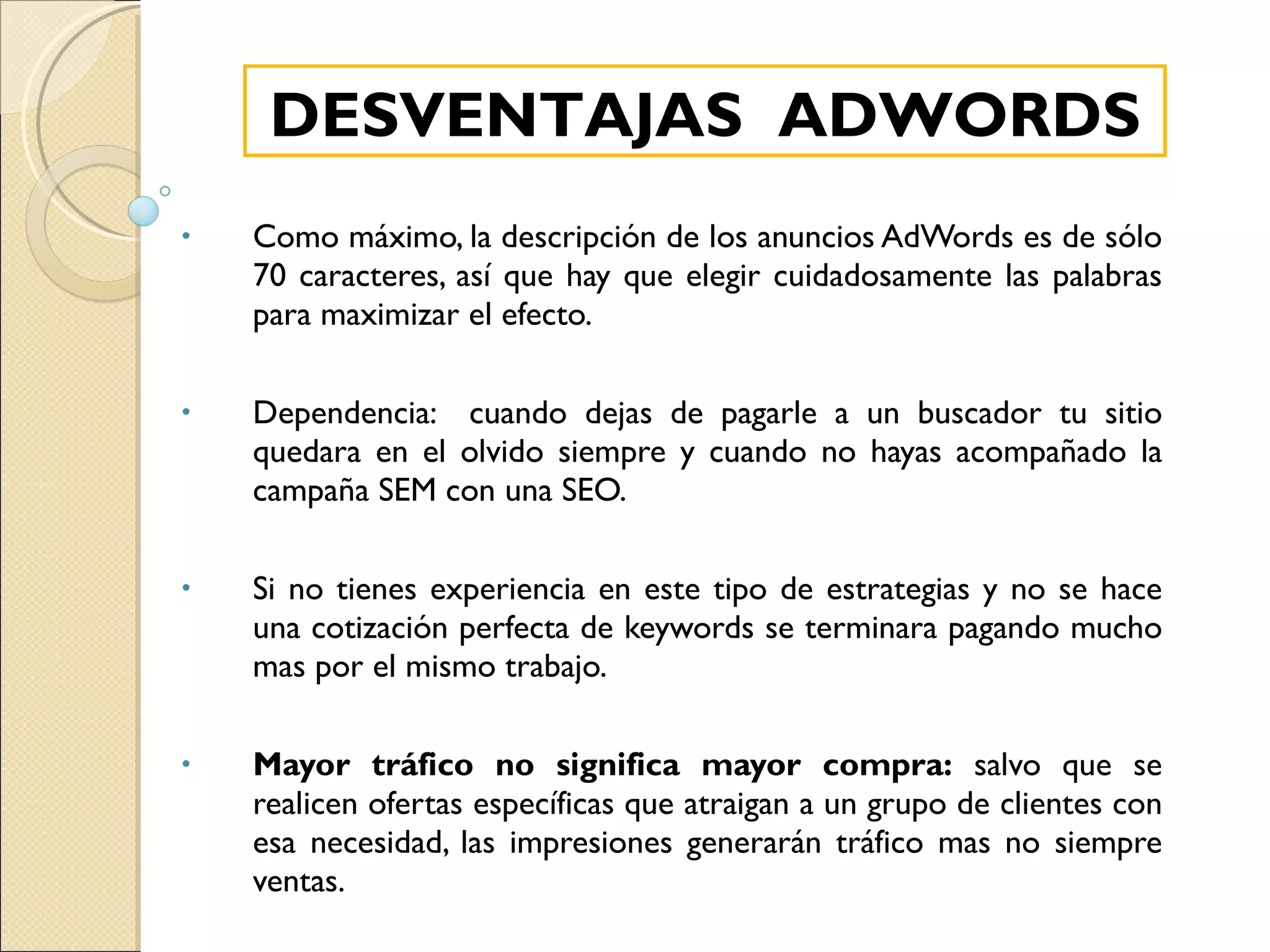 Como máximo, la descripción de los anuncios AdWords es de sólo 70 caracteres, así que hay que elegir cuidadosamente las palabras para maximizar el efecto. Dependencia:  cuando dejas de pagarle a un buscador tu sitio quedara en el olvido siempre y cuando no hayas acompañado la campaña SEM con una SEO. Si no tienes experiencia en este tipo de estrategias y no se hace una cotización perfecta de keywords se terminara pagando mucho mas por el mismo trabajo. Mayor tráfico no significa mayor compra:  salvo que se realicen ofertas específicas que atraigan a un grupo de clientes con esa necesidad, las impresiones generarán tráfico mas no siempre ventas. DESVENTAJAS  ADWORDS 