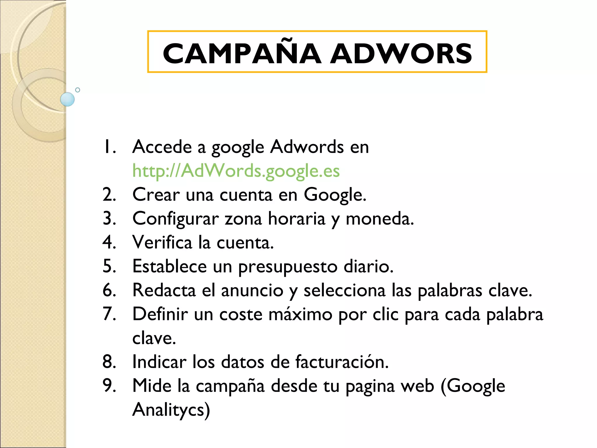 CAMPAÑA ADWORS Accede a google Adwords en  http://AdWords.google.es Crear una cuenta en Google. Configurar zona horaria y moneda. Verifica la cuenta. Establece un presupuesto diario. Redacta el anuncio y selecciona las palabras clave. Definir un coste máximo por clic para cada palabra clave. Indicar los datos de facturación. Mide la campaña desde tu pagina web (Google Analitycs) 
