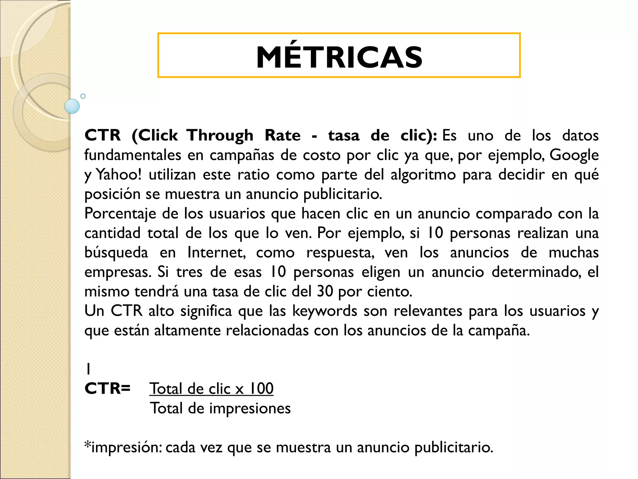 CTR (Click Through Rate - tasa de clic):  Es uno de los datos fundamentales en campañas de costo por clic ya que, por ejemplo, Google y Yahoo! utilizan este ratio como parte del algoritmo para decidir en qué posición se muestra un anuncio publicitario. Porcentaje de los usuarios que hacen clic en un anuncio comparado con la cantidad total de los que lo ven. Por ejemplo, si 10 personas realizan una búsqueda en Internet, como respuesta, ven los anuncios de muchas empresas. Si tres de esas 10 personas eligen un anuncio determinado, el mismo tendrá una tasa de clic del 30 por ciento. Un CTR alto significa que las keywords son relevantes para los usuarios y que están altamente relacionadas con los anuncios de la campaña. 1 CTR=   Total de clic x 100 Total de impresiones *impresión: cada vez que se muestra un anuncio publicitario. MÉTRICAS 