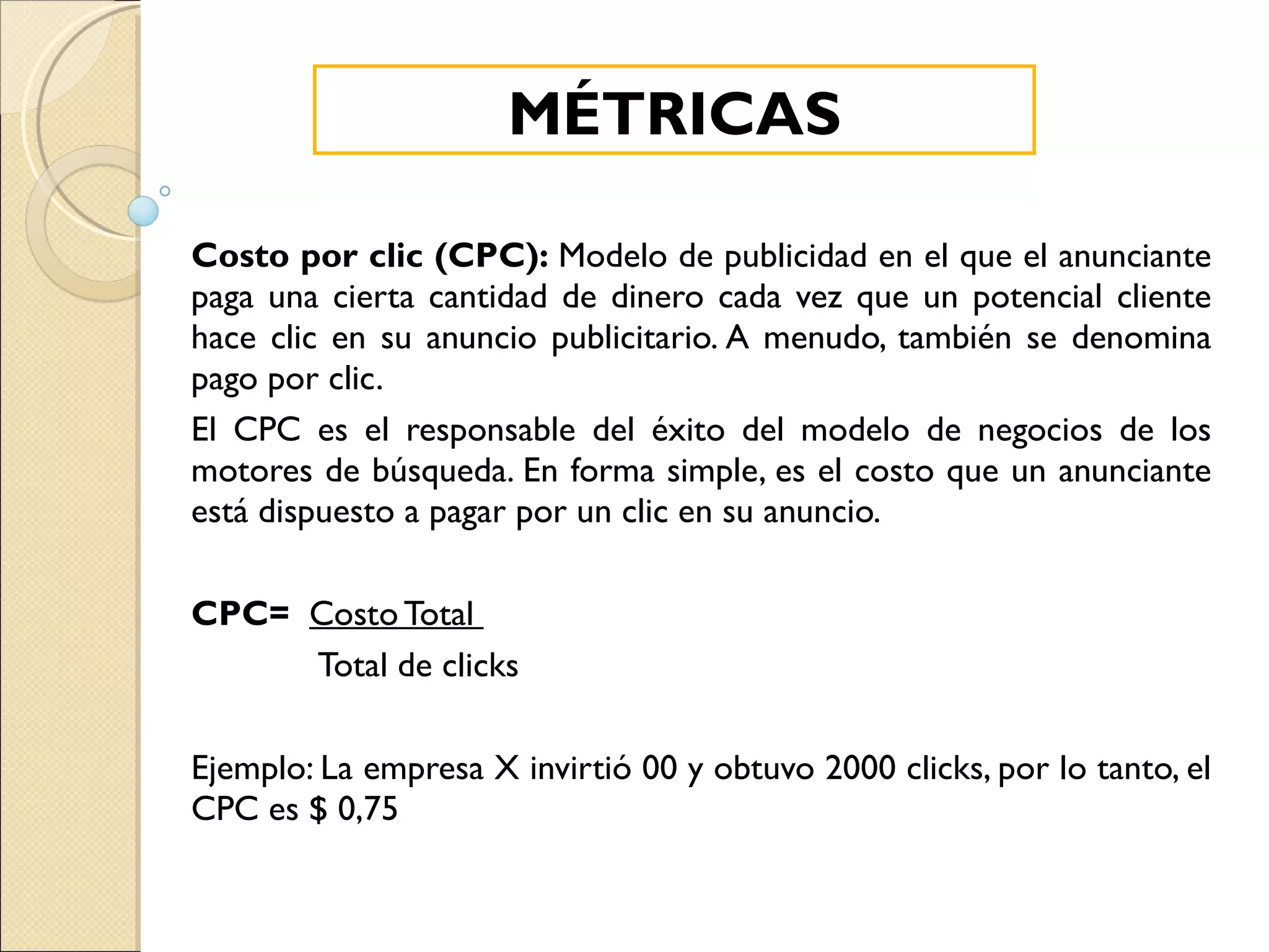 Costo por clic (CPC):  Modelo de publicidad en el que el anunciante paga una cierta cantidad de dinero cada vez que un potencial cliente hace clic en su anuncio publicitario. A menudo, también se denomina pago por clic. El CPC es el responsable del éxito del modelo de negocios de los motores de búsqueda. En forma simple, es el costo que un anunciante está dispuesto a pagar por un clic en su anuncio. CPC=   Costo Total  Total de clicks Ejemplo: La empresa X invirtió 00 y obtuvo 2000 clicks, por lo tanto, el CPC es $ 0,75 MÉTRICAS 