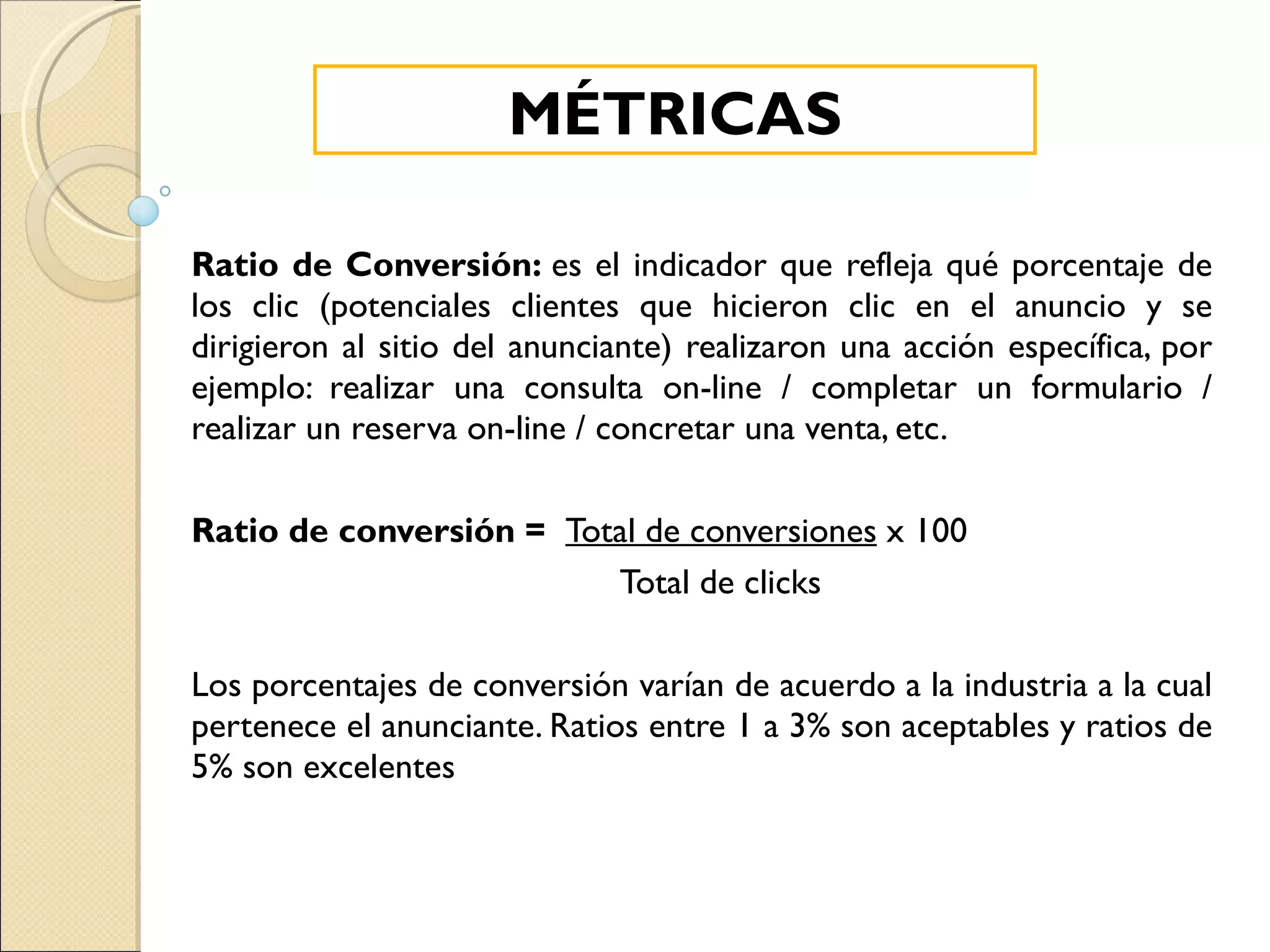 Ratio de Conversión:  es el indicador que refleja qué porcentaje de los clic (potenciales clientes que hicieron clic en el anuncio y se dirigieron al sitio del anunciante) realizaron una acción específica, por ejemplo: realizar una consulta on-line / completar un formulario / realizar un reserva on-line / concretar una venta, etc. Ratio de conversión =    Total de conversiones  x 100 Total de clicks Los porcentajes de conversión varían de acuerdo a la industria a la cual pertenece el anunciante. Ratios entre 1 a 3% son aceptables y ratios de 5% son excelentes MÉTRICAS 