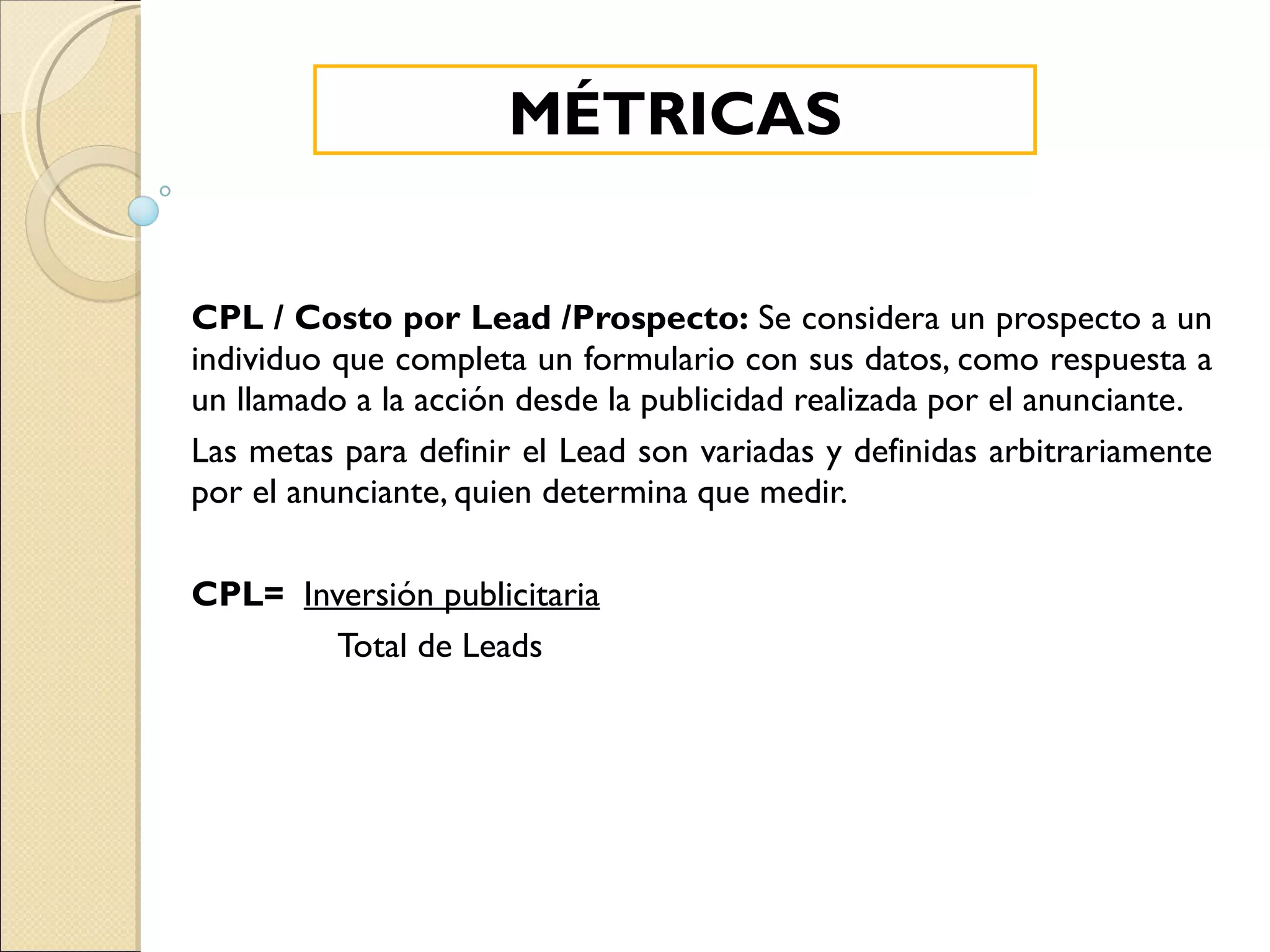 CPL / Costo por Lead /Prospecto:  Se considera un prospecto a un individuo que completa un formulario con sus datos, como respuesta a un llamado a la acción desde la publicidad realizada por el anunciante. Las metas para definir el Lead son variadas y definidas arbitrariamente por el anunciante, quien determina que medir. CPL=   Inversión publicitaria Total de Leads MÉTRICAS 