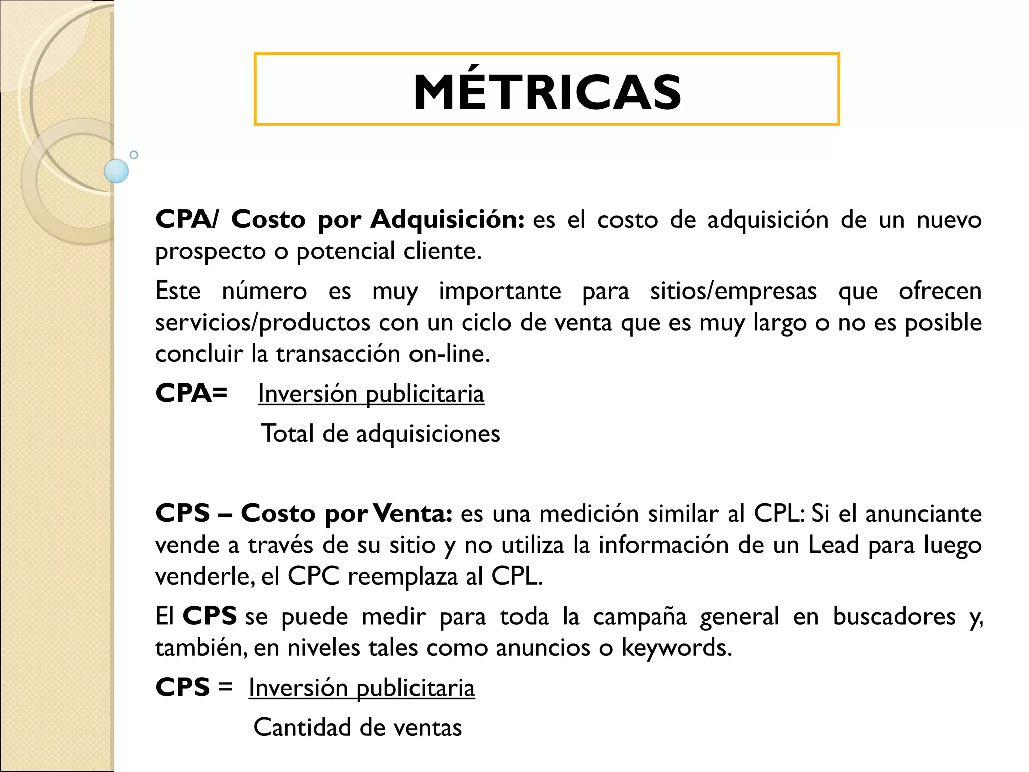 CPA/ Costo por Adquisición:  es el costo de adquisición de un nuevo prospecto o potencial cliente. Este número es muy importante para sitios/empresas que ofrecen servicios/productos con un ciclo de venta que es muy largo o no es posible concluir la transacción on-line. CPA=   Inversión publicitaria Total de adquisiciones CPS – Costo por Venta:  es una medición similar al CPL: Si el anunciante vende a través de su sitio y no utiliza la información de un Lead para luego venderle, el CPC reemplaza al CPL. El  CPS  se puede medir para toda la campaña general en buscadores y, también, en niveles tales como anuncios o keywords. CPS  =   Inversión publicitaria Cantidad de ventas MÉTRICAS 