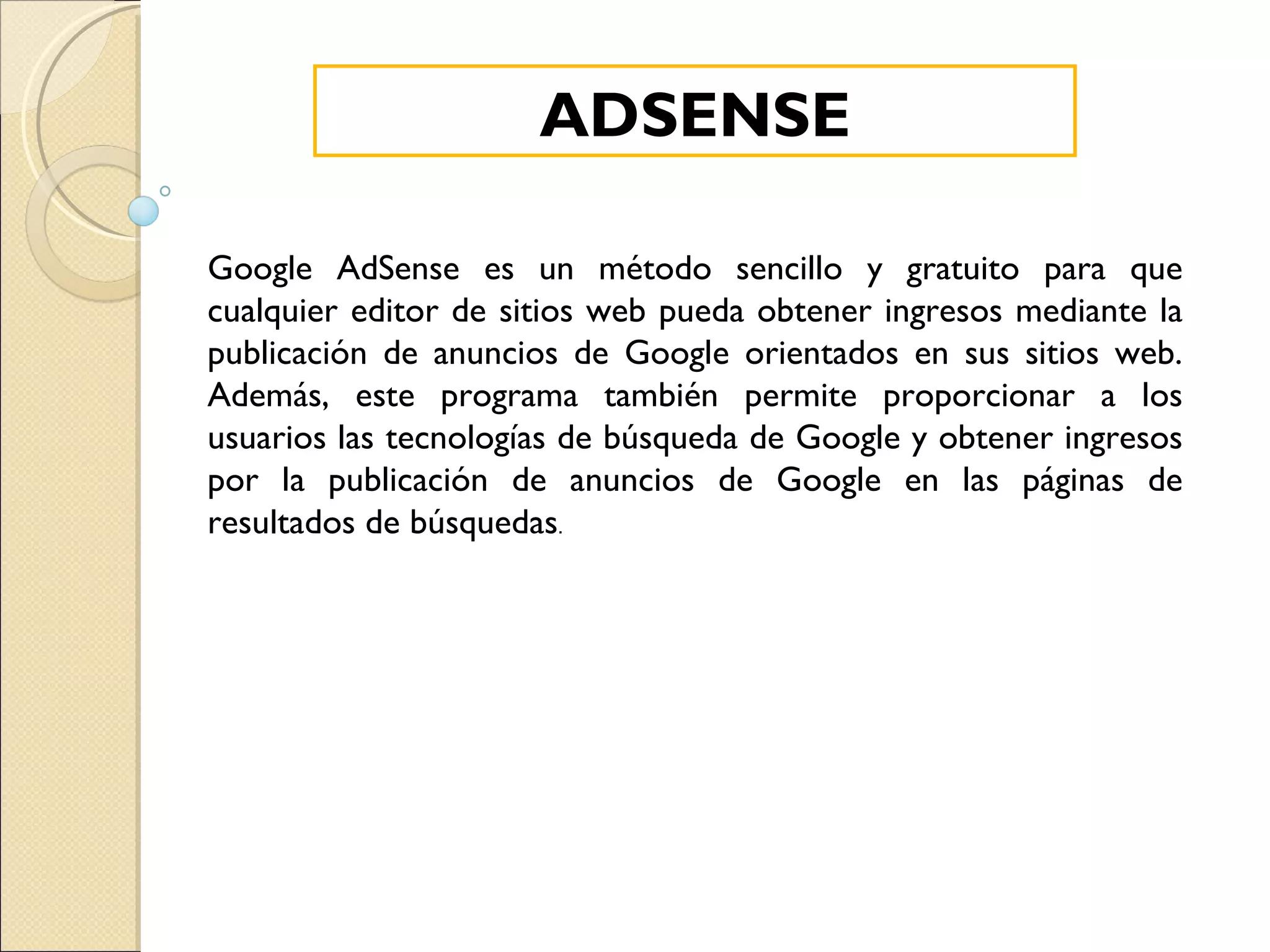 ADSENSE Google AdSense es un método sencillo y gratuito para que cualquier editor de sitios web pueda obtener ingresos mediante la publicación de anuncios de Google orientados en sus sitios web. Además, este programa también permite proporcionar a los usuarios las tecnologías de búsqueda de Google y obtener ingresos por la publicación de anuncios de Google en las páginas de resultados de búsquedas . 