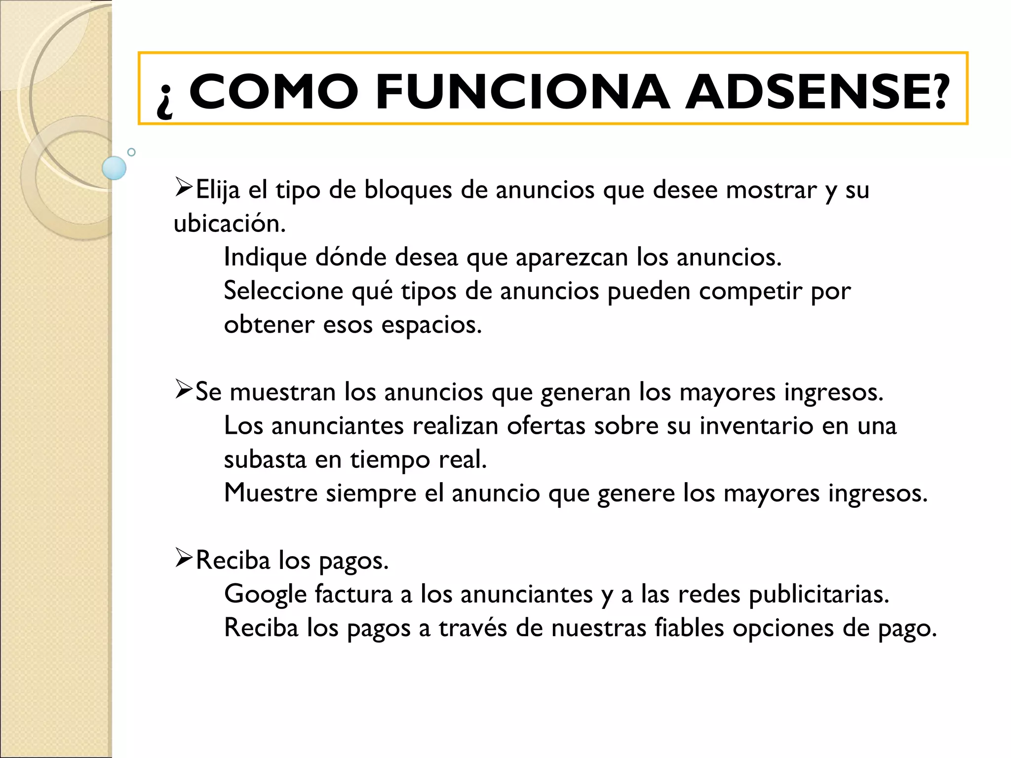 ¿ COMO FUNCIONA ADSENSE? Elija el tipo de bloques de anuncios que desee mostrar y su ubicación. Indique dónde desea que aparezcan los anuncios. Seleccione qué tipos de anuncios pueden competir por obtener esos espacios.   Se muestran los anuncios que generan los mayores ingresos. Los anunciantes realizan ofertas sobre su inventario en una subasta en tiempo real. Muestre siempre el anuncio que genere los mayores ingresos.   Reciba los pagos. Google factura a los anunciantes y a las redes publicitarias. Reciba los pagos a través de nuestras fiables opciones de pago. 