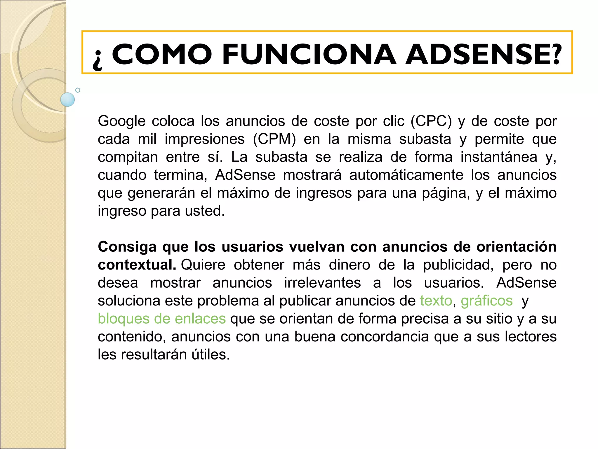 ¿ COMO FUNCIONA ADSENSE? Google coloca los anuncios de coste por clic (CPC) y de coste por cada mil impresiones (CPM) en la misma subasta y permite que compitan entre sí. La subasta se realiza de forma instantánea y, cuando termina, AdSense mostrará automáticamente los anuncios que generarán el máximo de ingresos para una página, y el máximo ingreso para usted.   Consiga que los usuarios vuelvan con anuncios de orientación contextual.  Quiere obtener más dinero de la publicidad, pero no desea mostrar anuncios irrelevantes a los usuarios. AdSense soluciona este problema al publicar anuncios de  texto ,  gráficos   y  bloques de enlaces  que se orientan de forma precisa a su sitio y a su contenido, anuncios con una buena concordancia que a sus lectores les resultarán útiles.   