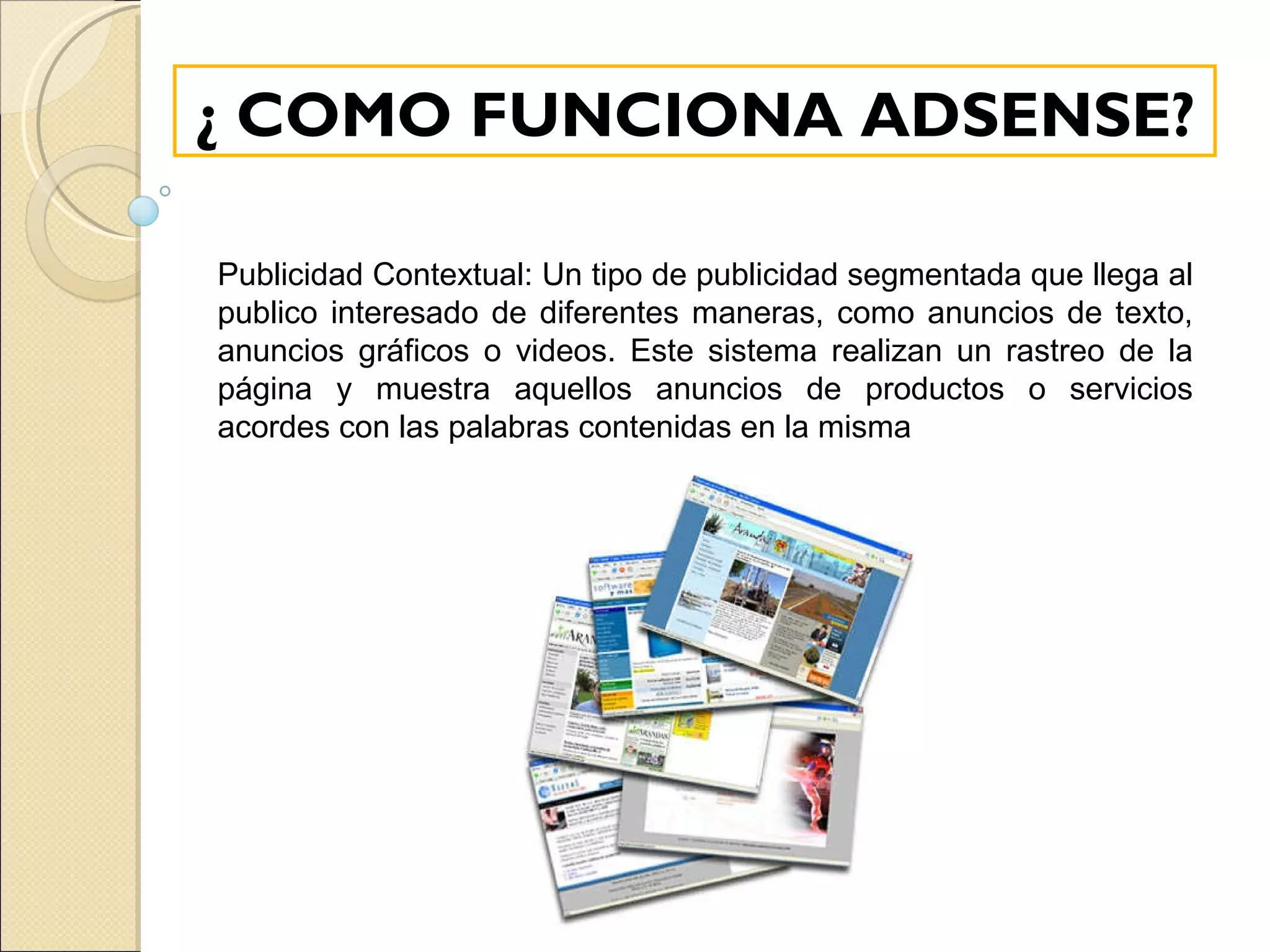 ¿ COMO FUNCIONA ADSENSE? Publicidad Contextual: Un tipo de publicidad segmentada que llega al publico interesado de diferentes maneras, como anuncios de texto, anuncios gráficos o videos. Este sistema realizan un rastreo de la página y muestra aquellos anuncios de productos o servicios acordes con las palabras contenidas en la misma 