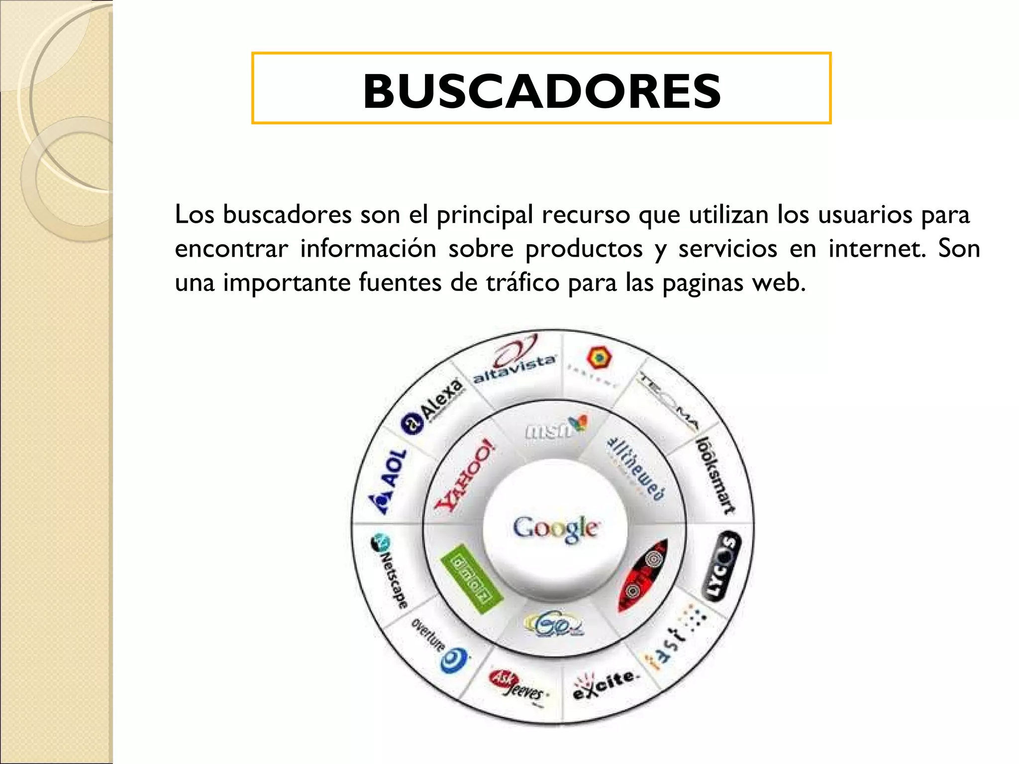 Los buscadores son el principal recurso que utilizan los usuarios para  encontrar información sobre productos y servicios en internet. Son una importante fuentes de tráfico para las paginas web. BUSCADORES 