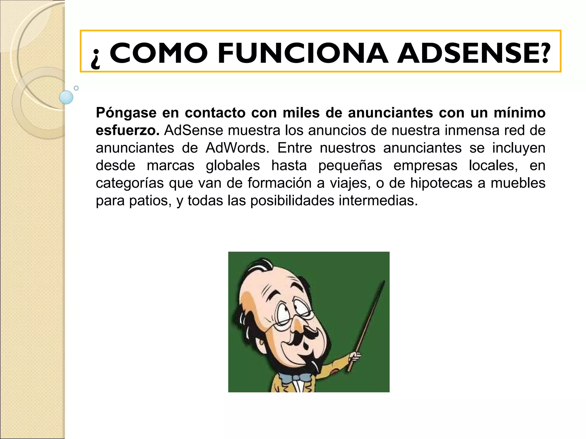 ¿ COMO FUNCIONA ADSENSE? Póngase en contacto con miles de anunciantes con un mínimo esfuerzo.  AdSense muestra los anuncios de nuestra inmensa red de anunciantes de AdWords. Entre nuestros anunciantes se incluyen desde marcas globales hasta pequeñas empresas locales, en categorías que van de formación a viajes, o de hipotecas a muebles para patios, y todas las posibilidades intermedias. 