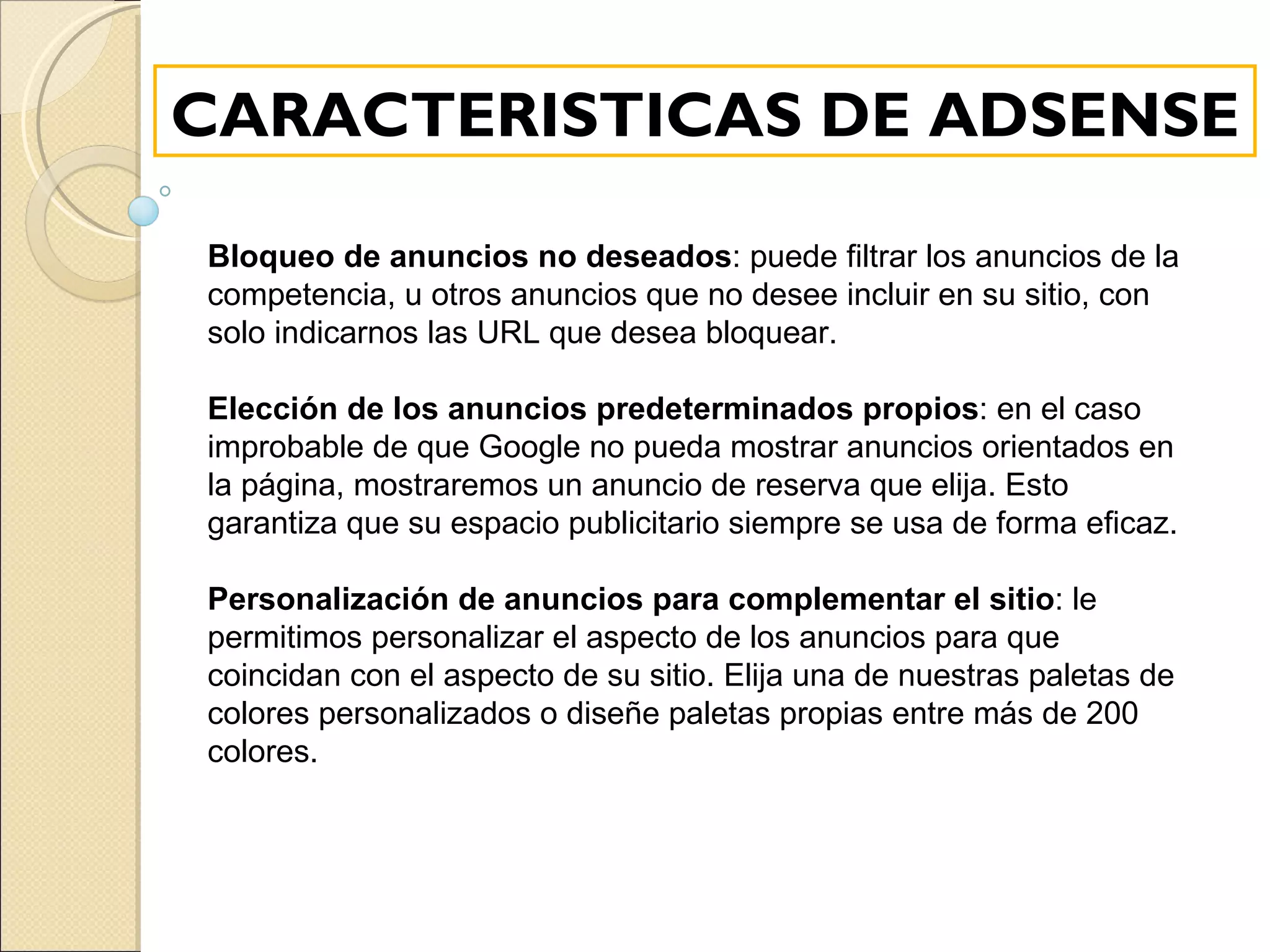 CARACTERISTICAS DE ADSENSE Bloqueo de anuncios no deseados : puede filtrar los anuncios de la competencia, u otros anuncios que no desee incluir en su sitio, con solo indicarnos las URL que desea bloquear.   Elección de los anuncios predeterminados propios : en el caso improbable de que Google no pueda mostrar anuncios orientados en la página, mostraremos un anuncio de reserva que elija. Esto garantiza que su espacio publicitario siempre se usa de forma eficaz.   Personalización de anuncios para complementar el sitio : le permitimos personalizar el aspecto de los anuncios para que coincidan con el aspecto de su sitio. Elija una de nuestras paletas de colores personalizados o diseñe paletas propias entre más de 200 colores.   