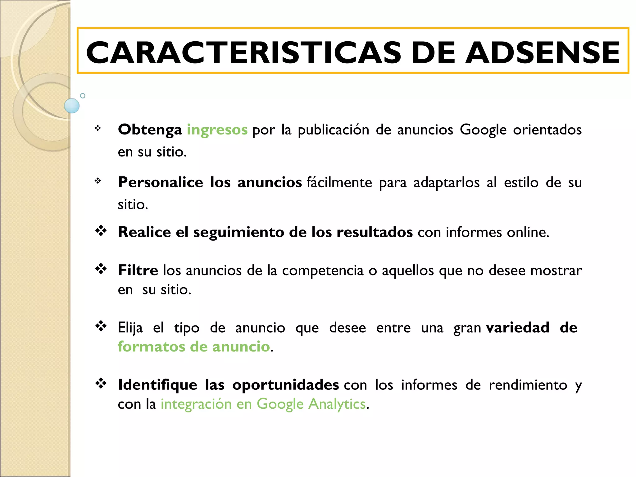 Obtenga  ingresos  por la publicación de anuncios Google orientados en su sitio. Personalice los anuncios  fácilmente para adaptarlos al estilo de su sitio. Realice el seguimiento de los resultados  con informes online.   Filtre  los anuncios de la competencia o aquellos que no desee mostrar en  su sitio. Elija el tipo de anuncio que desee entre una gran  variedad de  formatos de anuncio . Identifique las oportunidades  con los informes de rendimiento y con la  integración en Google Analytics . CARACTERISTICAS DE ADSENSE 