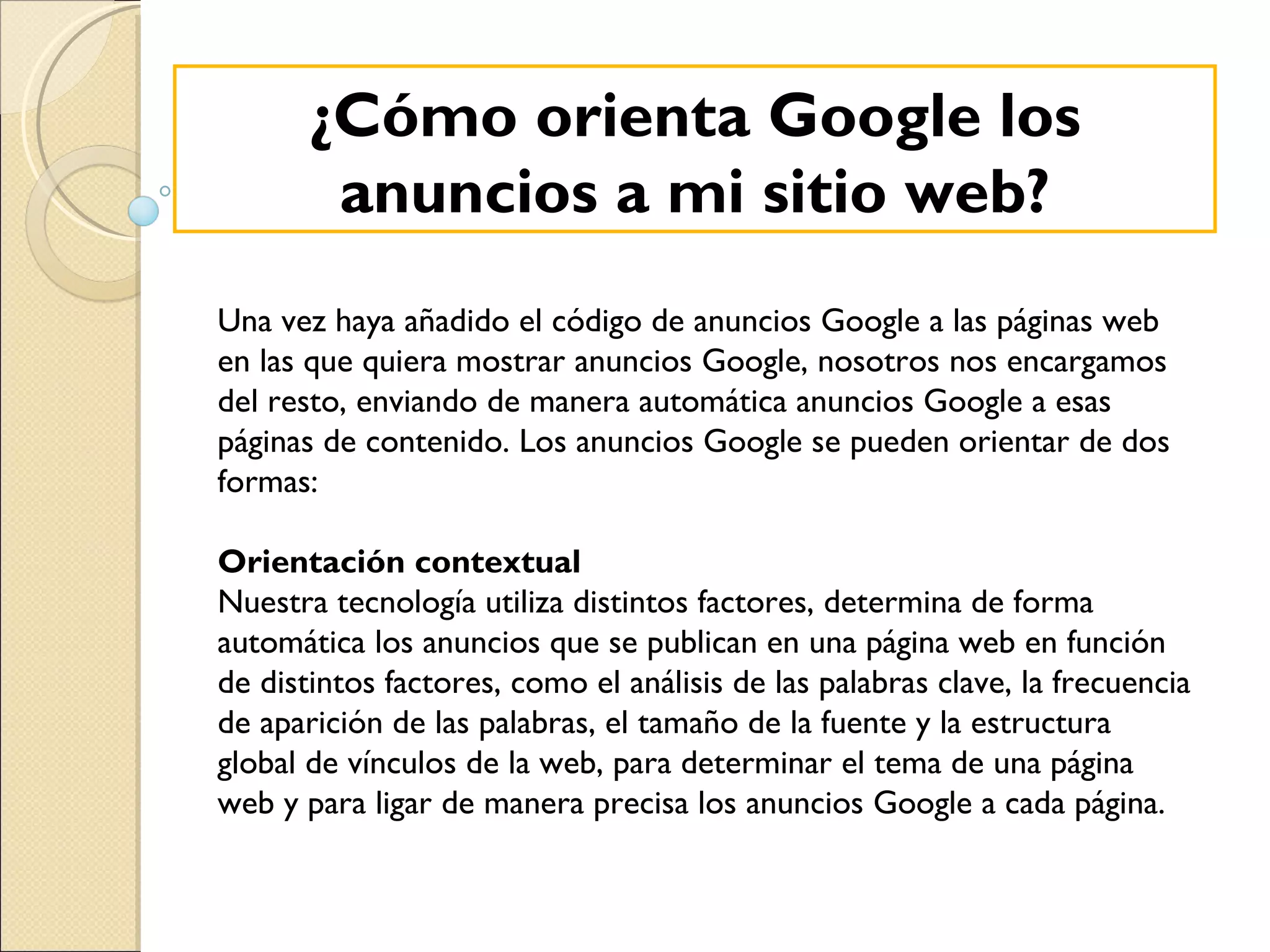 ¿Cómo orienta Google los anuncios a mi sitio web? Una vez haya añadido el código de anuncios Google a las páginas web en las que quiera mostrar anuncios Google, nosotros nos encargamos del resto, enviando de manera automática anuncios Google a esas páginas de contenido. Los anuncios Google se pueden orientar de dos formas: Orientación contextual Nuestra tecnología utiliza distintos factores, determina de forma automática los anuncios que se publican en una página web en función de distintos factores, como el análisis de las palabras clave, la frecuencia de aparición de las palabras, el tamaño de la fuente y la estructura global de vínculos de la web, para determinar el tema de una página web y para ligar de manera precisa los anuncios Google a cada página. 