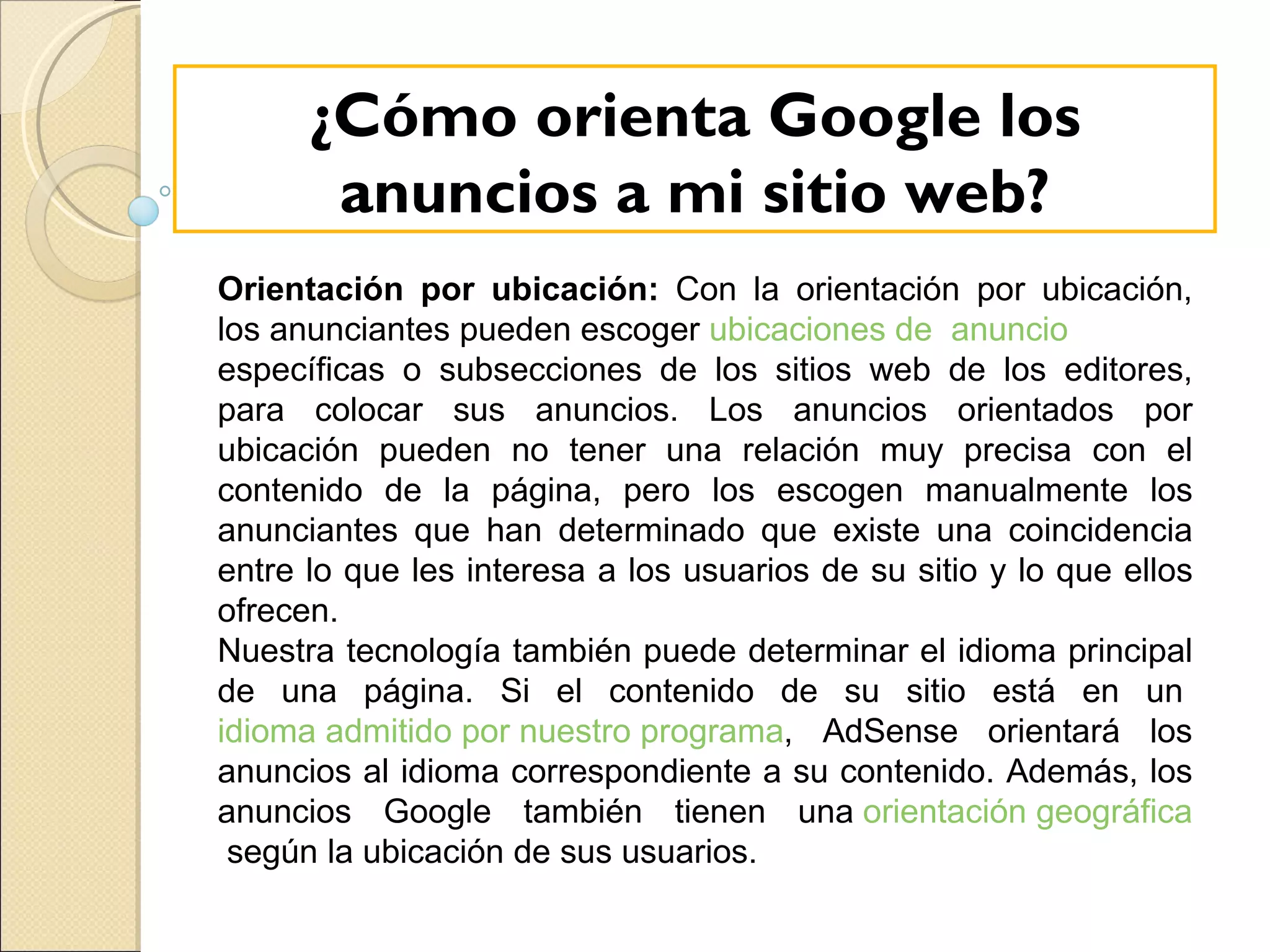 Orientación por ubicación:  Con la orientación por ubicación, los anunciantes pueden escoger  ubicaciones de  anuncio   específicas o subsecciones de los sitios web de los editores, para colocar sus anuncios. Los anuncios orientados por ubicación pueden no tener una relación muy precisa con el contenido de la página, pero los escogen manualmente los anunciantes que han determinado que existe una coincidencia entre lo que les interesa a los usuarios de su sitio y lo que ellos ofrecen. Nuestra tecnología también puede determinar el idioma principal de una página. Si el contenido de su sitio está en un  idioma admitido por nuestro programa , AdSense orientará los anuncios al idioma correspondiente a su contenido. Además, los anuncios Google también tienen una  orientación geográfica  según la ubicación de sus usuarios. ¿Cómo orienta Google los anuncios a mi sitio web? 