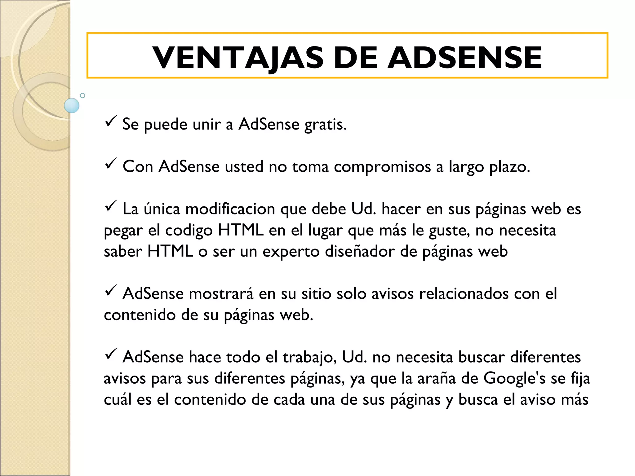 Se puede unir a AdSense gratis. Con AdSense usted no toma compromisos a largo plazo. La única modificacion que debe Ud. hacer en sus páginas web es pegar el codigo HTML en el lugar que más le guste, no necesita saber HTML o ser un experto diseñador de páginas web AdSense mostrará en su sitio solo avisos relacionados con el contenido de su páginas web. AdSense hace todo el trabajo, Ud. no necesita buscar diferentes avisos para sus diferentes páginas, ya que la araña de Google's se fija cuál es el contenido de cada una de sus páginas y busca el aviso más VENTAJAS DE ADSENSE 