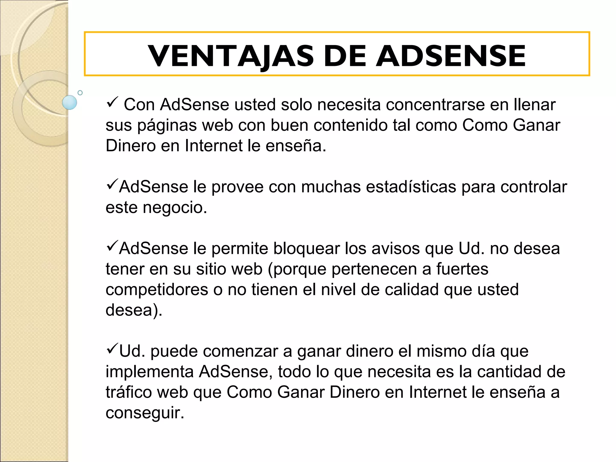 Con AdSense usted solo necesita concentrarse en llenar sus páginas web con buen contenido tal como Como Ganar Dinero en Internet le enseña. AdSense le provee con muchas estadísticas para controlar este negocio. AdSense le permite bloquear los avisos que Ud. no desea tener en su sitio web (porque pertenecen a fuertes competidores o no tienen el nivel de calidad que usted desea). Ud. puede comenzar a ganar dinero el mismo día que implementa AdSense, todo lo que necesita es la cantidad de tráfico web que Como Ganar Dinero en Internet le enseña a conseguir.  VENTAJAS DE ADSENSE 