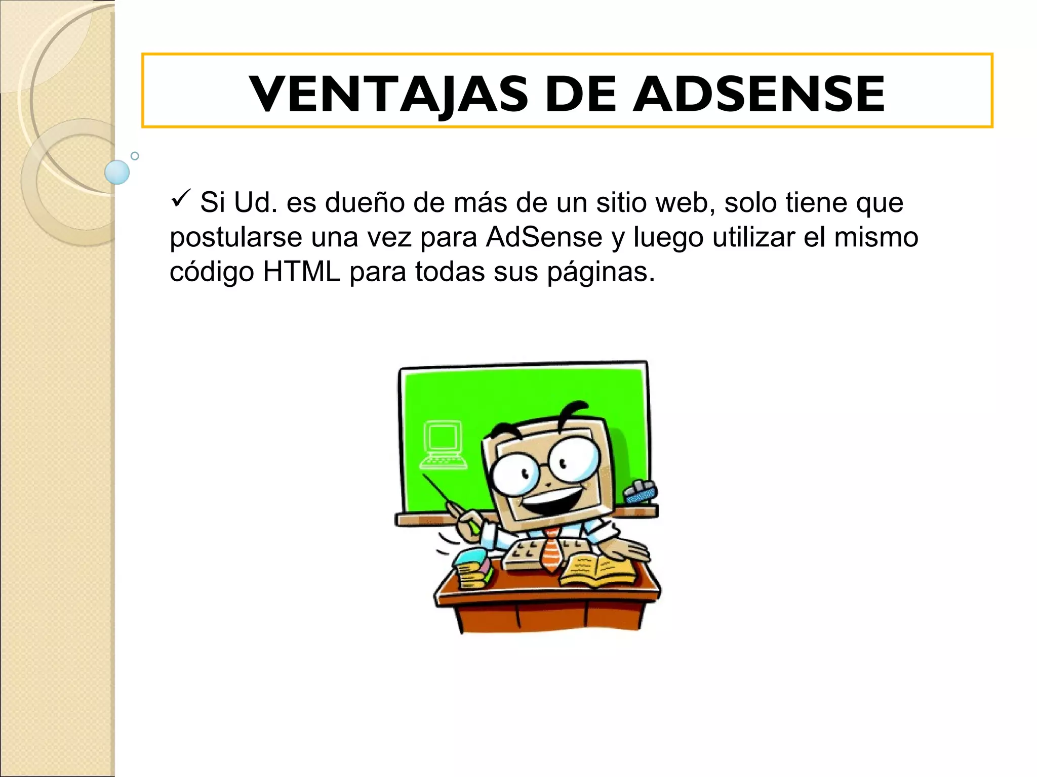 Si Ud. es dueño de más de un sitio web, solo tiene que postularse una vez para AdSense y luego utilizar el mismo código HTML para todas sus páginas.  VENTAJAS DE ADSENSE 