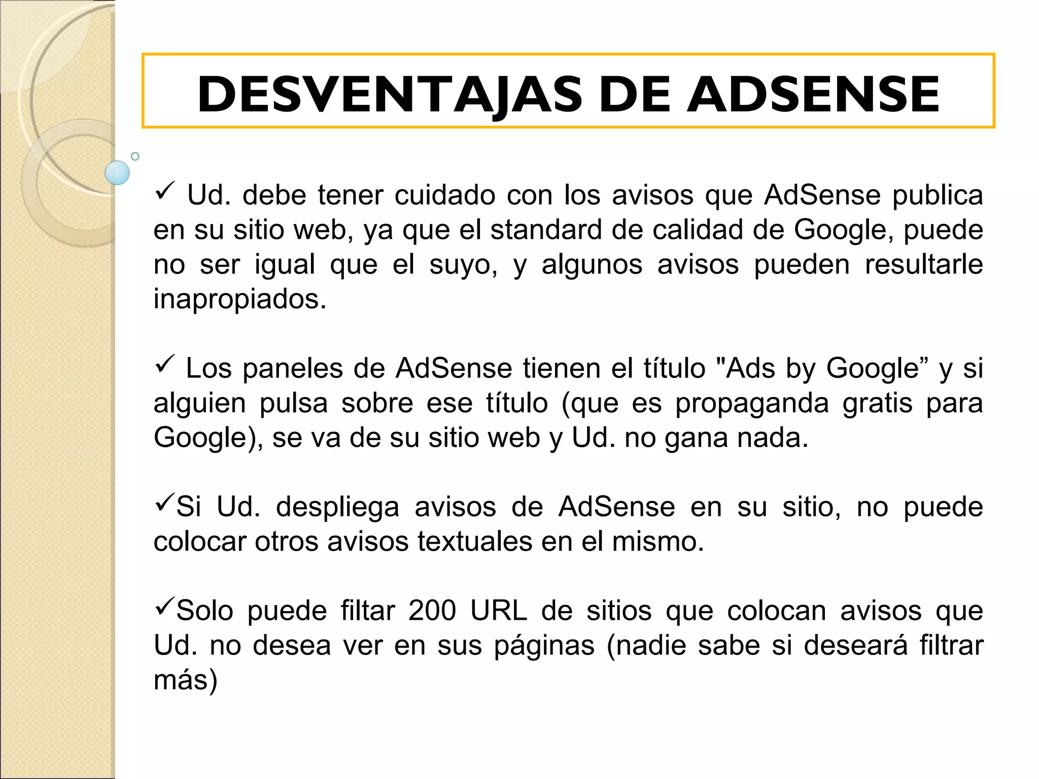 Ud. debe tener cuidado con los avisos que AdSense publica en su sitio web, ya que el standard de calidad de Google, puede no ser igual que el suyo, y algunos avisos pueden resultarle inapropiados. Los paneles de AdSense tienen el título "Ads by Google” y si alguien pulsa sobre ese título (que es propaganda gratis para Google), se va de su sitio web y Ud. no gana nada. Si Ud. despliega avisos de AdSense en su sitio, no puede colocar otros avisos textuales en el mismo. Solo puede filtar 200 URL de sitios que colocan avisos que Ud. no desea ver en sus páginas (nadie sabe si deseará filtrar más)  DESVENTAJAS DE ADSENSE 